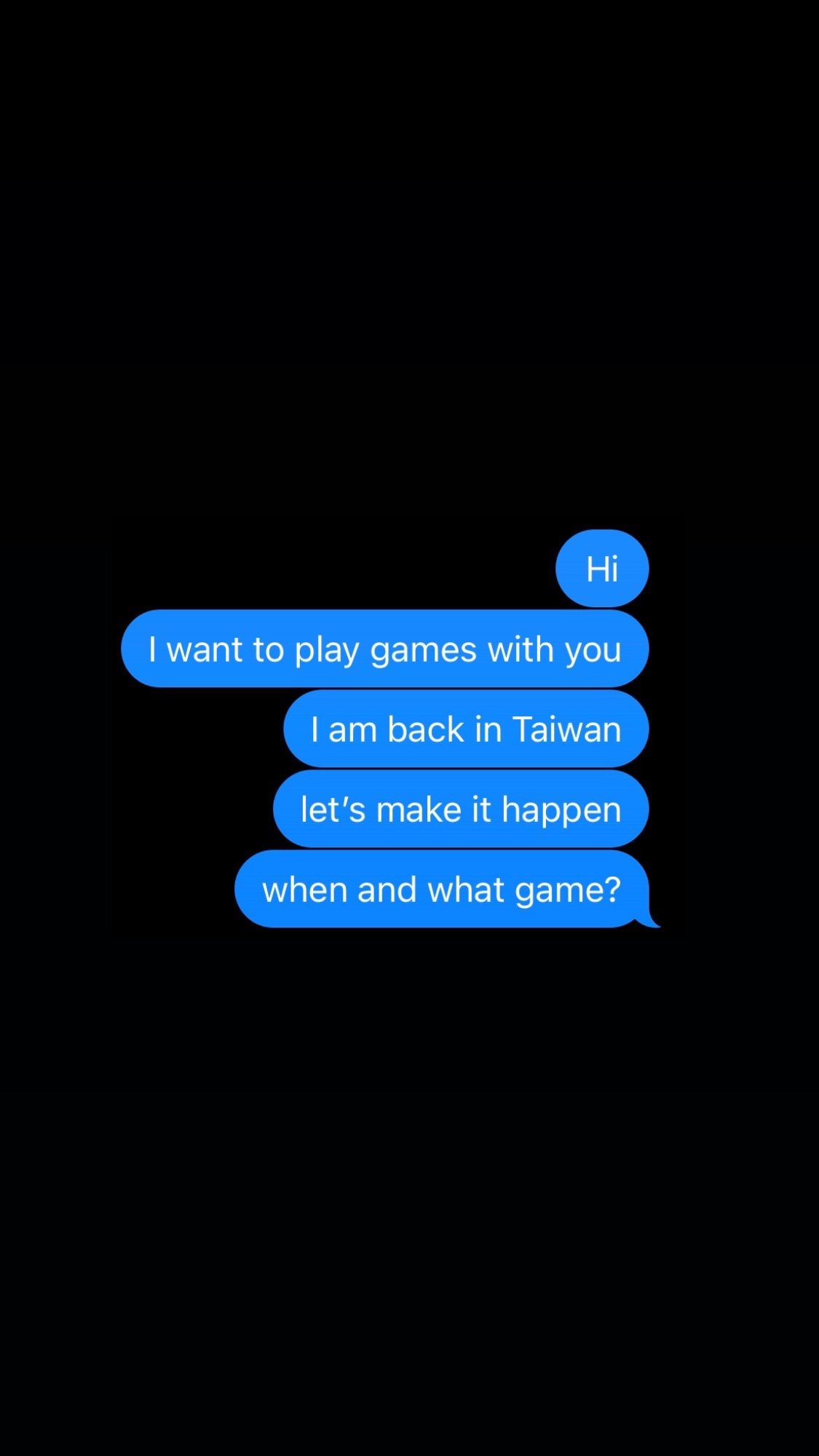 text I sent: hi I want to play games with you. I am back in Taiwan. let’s make it happen. when and what game?
